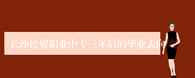 长沙经贸职业中专三年后的毕业去向