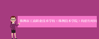 株洲市工商职业技术学校（株洲技术学院）的招生时间