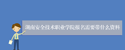 湖南安全技术职业学院报名需要带什么资料