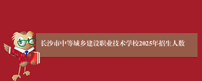 长沙市中等城乡建设职业技术学校2025年招生人数