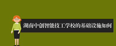 湖南中创智能技工学校的基础设施如何