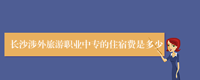 长沙涉外旅游职业中专的住宿费是多少