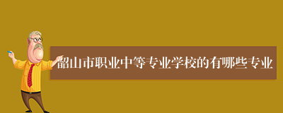 韶山市职业中等专业学校的有哪些专业