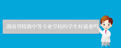 湖南省特教中等专业学校的学生好就业吗