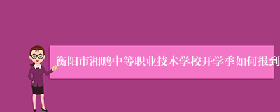 衡阳市湘鹏中等职业技术学校开学季如何报到