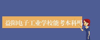 益阳电子工业学校能考本科吗