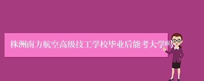 株洲南方航空高级技工学校毕业后能考大学吗
