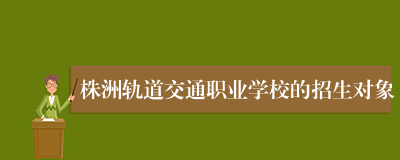 株洲轨道交通职业学校的招生对象
