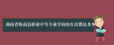 湖南省衡南县职业中等专业学校的生活费是多少