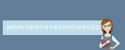 益阳市综合职业中等专业学校的住宿条件怎么样