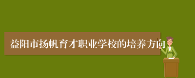 益阳市扬帆育才职业学校的培养方向