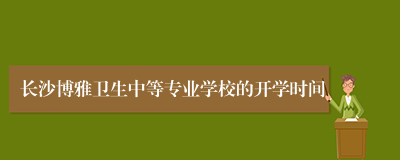 长沙博雅卫生中等专业学校的开学时间