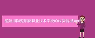 醴陵市陶瓷烟花职业技术学校的收费情况如何