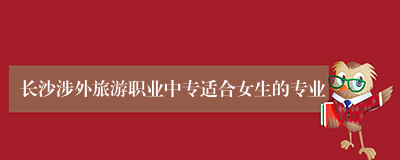 长沙涉外旅游职业中专适合女生的专业