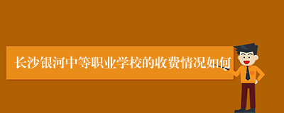 长沙银河中等职业学校的收费情况如何