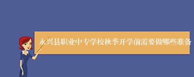 永兴县职业中专学校秋季开学前需要做哪些准备