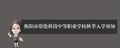 衡阳市蔡伦科技中等职业学校秋季入学须知