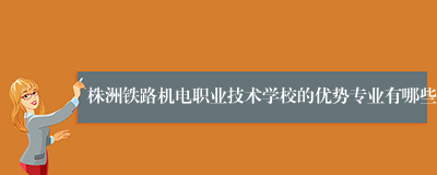 株洲铁路机电职业技术学校的优势专业有哪些
