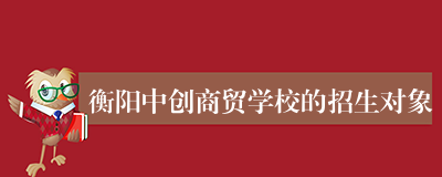衡阳中创商贸学校的招生对象