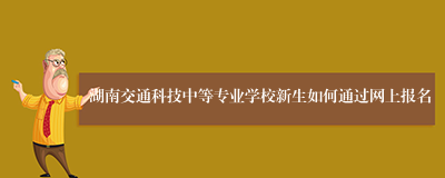 湖南交通科技中等专业学校新生如何通过网上报名