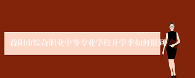 益阳市综合职业中等专业学校开学季如何报到