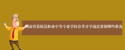 湖南省茶陵县职业中等专业学校春季开学前需要做哪些准备