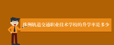 株洲轨道交通职业技术学校的升学率是多少