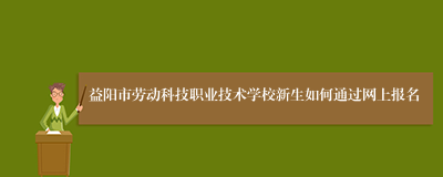 益阳市劳动科技职业技术学校新生如何通过网上报名