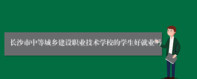 长沙市中等城乡建设职业技术学校的学生好就业吗
