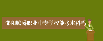 邵阳腾爵职业中专学校能考本科吗