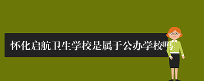 怀化启航卫生学校是属于公办学校吗