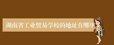 湖南省工业贸易学校的地址在哪里