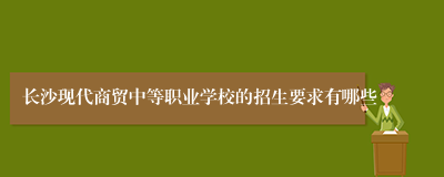 长沙现代商贸中等职业学校的招生要求有哪些