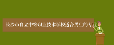 长沙市自立中等职业技术学校适合男生的专业