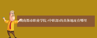 湖南都市职业学院 (中职部)的具体地址在哪里