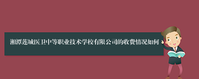 湘潭莲城医卫中等职业技术学校有限公司的收费情况如何