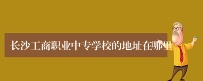 长沙工商职业中专学校的地址在哪里