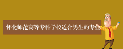 怀化师范高等专科学校适合男生的专业