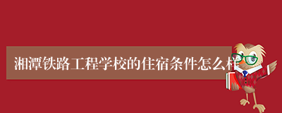 湘潭铁路工程学校的住宿条件怎么样
