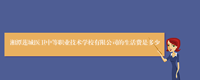 湘潭莲城医卫中等职业技术学校有限公司的生活费是多少