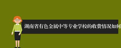 湖南省有色金属中等专业学校的收费情况如何