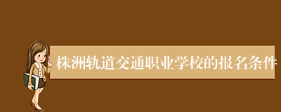 株洲轨道交通职业学校的报名条件