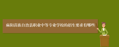 麻阳苗族自治县职业中等专业学校的招生要求有哪些