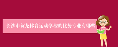 长沙市贺龙体育运动学校的优势专业有哪些