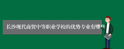 长沙现代商贸中等职业学校的优势专业有哪些