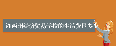湘西州经济贸易学校的生活费是多少