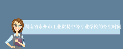 湖南省永州市工业贸易中等专业学校的招生时间