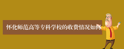 怀化师范高等专科学校的收费情况如何