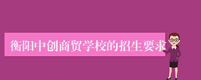 衡阳中创商贸学校的招生要求