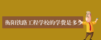 衡阳铁路工程学校的学费是多少